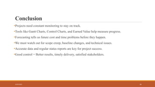 18
Conclusion
•Projects need constant monitoring to stay on track.
•Tools like Gantt Charts, Control Charts, and Earned Value help measure progress.
•Forecasting tells us future cost and time problems before they happen.
•We must watch out for scope creep, baseline changes, and technical issues.
•Accurate data and regular status reports are key for project success.
•Good control = Better results, timely delivery, satisfied stakeholders.
16/05/2025
 