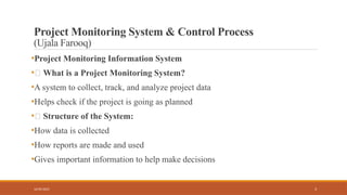 3
Project Monitoring System & Control Process
(Ujala Farooq)
•Project Monitoring Information System
•🔹 What is a Project Monitoring System?
•A system to collect, track, and analyze project data
•Helps check if the project is going as planned
•🔹 Structure of the System:
•How data is collected
•How reports are made and used
•Gives important information to help make decisions
16/05/2025
 