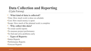 4
Data Collection and Reporting
(Ujala Farooq)
•🔹 What kind of data is collected?
•Time: How much work is done on schedule
•Cost: How much money is spent
•Scope: How much of the planned work is complete
•🔹 Why collect this data?
•To create useful reports
•To measure project performance
•To find and solve problems early
•🔹 Types of Reports:
•Status Reports
•Performance Reports
•Forecast Reports
16/05/2025
 