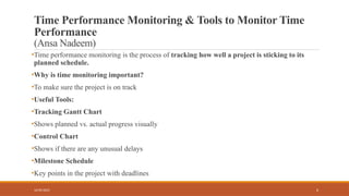6
Time Performance Monitoring & Tools to Monitor Time
Performance
(Ansa Nadeem)
•Time performance monitoring is the process of tracking how well a project is sticking to its
planned schedule.
•Why is time monitoring important?
•To make sure the project is on track
•Useful Tools:
•Tracking Gantt Chart
•Shows planned vs. actual progress visually
•Control Chart
•Shows if there are any unusual delays
•Milestone Schedule
•Key points in the project with deadlines
16/05/2025
 