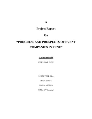 A
Project Report
On
“PROGRESS AND PROSPECTS OF EVENT
COMPANIES IN PUNE”
SUBMITTED TO:
ASM’S IBMR PUNE.
SUBMITTED BY:-
Hardik Lathiya
Roll No. - 123116
(MMM- 2nd
Semester)
 