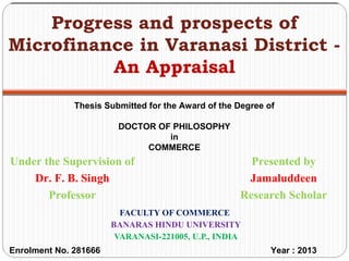 FACULTY OF COMMERCE
BANARAS HINDU UNIVERSITY
VARANASI-221005, U.P., INDIA
Progress and prospects of
Microfinance in Varanasi District -
An Appraisal
Presented by
Jamaluddeen
Research Scholar
Under the Supervision of
Dr. F. B. Singh
Professor
Thesis Submitted for the Award of the Degree of
DOCTOR OF PHILOSOPHY
in
COMMERCE
Enrolment No. 281666 Year : 2013
 
