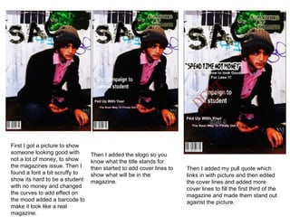 First I got a picture to show someone looking good with not a lot of money, to show the magazines issue. Then I found a font a bit scruffy to show its hard to be a student with no money and changed the curves to add effect on the mood added a barcode to make it look like a real magazine.  Then I added the slogo so you know what the title stands for then started to add cover lines to show what will be in the magazine.  Then I added my pull quote which links in with picture and then edited the cover lines and added more cover lines to fill the first third of the magazine and made them stand out against the picture.  