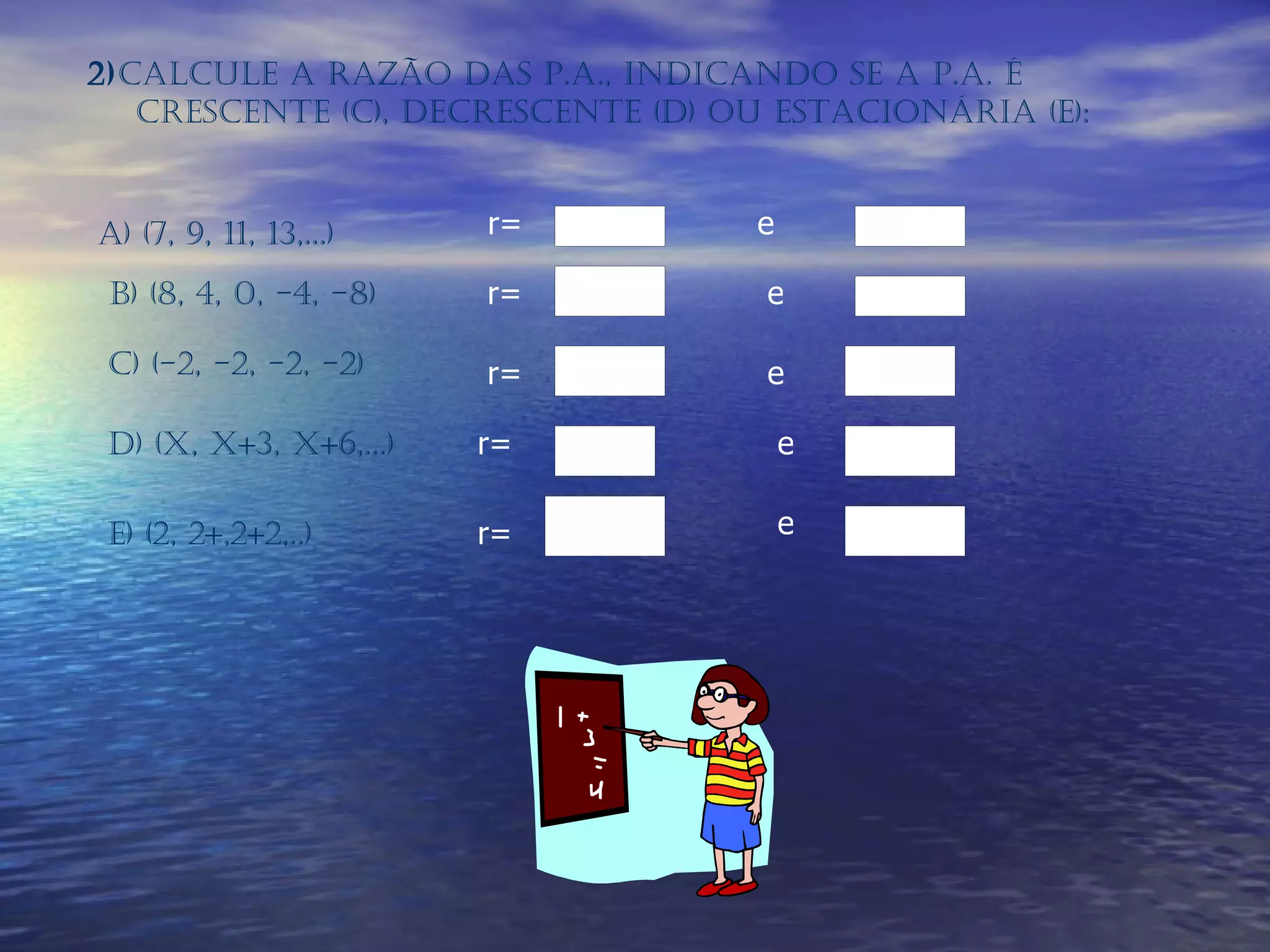 2) Calcule a razão das P.A., indicando se a P.A. é crescente (C), decrescente (D) ou estacionária (E): a) (7, 9, 11, 13,...)   r= e b) (8, 4, 0, -4, -8)   r= e c) (-2, -2, -2, -2)  r= e d) (x, x+3, x+6,...)   r= e e) (2, 2+,2+2,..)   r= e 