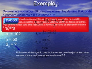 Exemplo3:
Determine a soma dos 50 primeiros elementos de uma P.A. onde
o primeiro elemento é 8 e o último 102
                                       (a  +a ) ⋅n
Novamente, o procedimento é anotar as informações fornecidas na questão.
 Novamente, o procedimento é anotar as informações fornecidas na questão.
    DADOS:
Porém, neste caso, a questão deseja saber o valor da SOMA de todos os termos,
                              S      =
 Porém, neste caso, a questão deseja saber 1 valor da SOMA de todos os termos,
                                               o      n
logo iremos utilizar para esta resolução, a fórmula da soma de elementos de uma
                                    n
 logo iremos utilizar para esta resolução, a fórmula da soma de elementos de uma
P.A. finita                                    2
   a=8
 P.A. finita
      1
                                  ( 8 + 102) ⋅ 50
   an = 102                   S =n
                                              2
   n = 50                              110 ⋅ 50
                                 Sn =
   Sn = ?                                 2
                                       5500
                                 Sn =
             Utilizamos a interrogação para indicar o valor que desejamos encontrar,
                                         2
             ou seja, a soma de todos os termos de uma P.A.
                                 S n = 2750
 