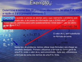 Exemplo4:
Determine a soma dos 38 primeiros elementos de uma P.A. onde
a razão é 3 e o primeiro elemento 5.
Neste tipo de questão é preciso se atentar para o que realmente o (problemaquer
                                                                   a1 +a ) ⋅ n
 DADOS:                           (        )
 Neste tipo de questão é preciso se atentar para o que realmente oprobleman quer
                          = a1 + n − 1 ⋅ r
saber. Observado isto,aede posse da informação que a SOMA = o alvo do
                                                           Sn
 saber. Observado isto,en de posse da informação que a SOMAserá o alvo do
                                                               será      2
nosso cálculo, partimos para outro questionamento: Onde está o valor do último
 nosso cálculo, partimos para outro questionamento: Onde está o valor do último
termo desta P.A.?
a=5
 termo desta P.A.?
                                                              (5 +116 ⋅ 38)
                     an = 5 + ( 38 − 1) ⋅ 3
   1
                                                       Sn   =
n = 38                                                                  2
                                                       O valor de a será substituído
r=3                   an = 5 + 37 ⋅ 3                   Sn =
                                                               121 ⋅ 38
                                                                  n
                                                       na fórmula da soma.
an = ?                an = 5 + 111                                  2
                                                                4598
Sn = ?                                                  Sn =
            Neste tipoan = 116                                    2
                       de problema, iremos utilizar duas fórmulas para chegar ao
            resultado desejado. Primeiro utilizamos a fórmula do termo geral de
                                                             = isto, utilizaremos
                                                        S Após2299
            uma P.A. onde o valor de a será encontrado. n
                                       n
            a fórmula da soma dos termos de uma P.A. finita.
 