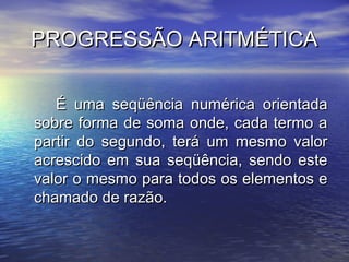 PROGRESSÃO ARITMÉTICA

   É uma seqüência numérica orientada
sobre forma de soma onde, cada termo a
partir do segundo, terá um mesmo valor
acrescido em sua seqüência, sendo este
valor o mesmo para todos os elementos e
chamado de razão.
 