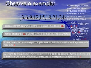 Observe o exemplo:                                         Observe que a cada
                                                            novo número nesta
                                                            seqüência sempre


              { 3,6,9,12,15,18,21,24}
                                                            é somado o valor 3
                                                            o que nos mostra
                                                            que a nossa razão
                                                            (ordem de
                                                               Então, neste caso,
                                                            crescimento)será o
 Iremos chamar o primeiro elemento desta seqüência de a 1      a1 é 3
                                                            número 3
                                                               Podemos observar
                                                                 Neste caso,
                                                                que a seqüência
                                                                 a n é 24
 Iremos chamar de a n o último termo de uma seqüência numérica acima possui 8
                                                                    números,
                                                                  ou seja, n = 8
A quantidade de números que compõe uma seqüência numérica será representada
pela letra n


A ordem de crescimento entre os elementos, a partir do segundo termo, sempre será
a mesma e por isto é denominada de razão sendo representada pela letra r
 