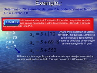 Exemplo1:
 Determine o 70º elemento de uma P.A. onde o primeiro termo
 é 5 e a razão é 8


                         an = a1 + ( n − 1) ⋅ r
O primeiro procedimento é anotar as informações fornecidas na questão. A partir
 O primeiro procedimento é anotar as informações fornecidas na questão. A partir
    DADOS:
destas informações iremos desvendar o valor desconhecido utilizando a fórmula
 destas informações iremos desvendar o valor desconhecido utilizando a fórmula
do termo geral de uma P.A.
 do termo geral de uma P.A.

   a1= 5                an = 5 + ( 70 −1) ⋅ 8
                                                    Agora basta substituir os valores
                                                   fornecidos na questão. Lembre-se
   n = 70                                             que a resolução desta fórmula
   r=8                  an = 5 + 69 ⋅ 8             segue os princípios de resolução
                                                       de uma equação de 1º grau.
   an = ?
                        an = 5 + 552
             Utilizamos a interrogação para indicar o valor que desejamos encontrar,
                        an = 557
             ou seja, o último termo desta P.A. que no caso é o 70º elemento.
 