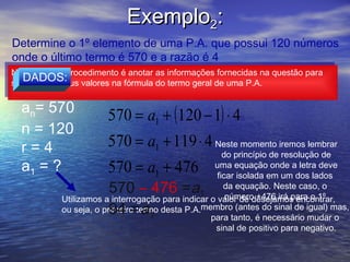 Exemplo2:
Determine o 1º elemento de uma P.A. que possui 120 números
onde o último termo é 570 e a razão é 4

                          an = a1 + ( n − 1) ⋅ r
Novamente o procedimento é anotar as informações fornecidas na questão para
 Novamente o procedimento é anotar as informações fornecidas na questão para
   DADOS:
substituir os seus valores na fórmula do termo geral de uma P.A.
 substituir os seus valores na fórmula do termo geral de uma P.A.


   an= 570
                        570 = a1 + (120 − 1) ⋅ 4
   n = 120
   r=4                  570 = a1 + 119 ⋅ 4 Neste momento iremos lembrar
                                                       do princípio de resolução de
   a1 = ?               570 = a + 4761
                                                    uma equação onde a letra deve
                                                     ficar isolada em um dos lados
                        570 – 476 =a            1
                                                       da equação. Neste caso, o
                                                        número +476 irá para o 1º
            Utilizamos a interrogação para indicar o valor de desejamos encontrar,
                        94 = a
            ou seja, o primeiro termo desta P.A.membro (antes do sinal de igual) mas,
                                   1               para tanto, é necessário mudar o
                                                    sinal de positivo para negativo.
 