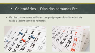 • Calendários – Dias das semanas Etc.
 Os dias das semanas estão em um p.a (progressão aritmética) de
razão 1 ,assim como os números
 
