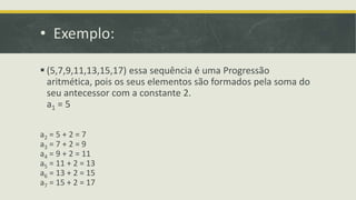 • Exemplo:
 (5,7,9,11,13,15,17) essa sequência é uma Progressão
aritmética, pois os seus elementos são formados pela soma do
seu antecessor com a constante 2.
a1 = 5
a2 = 5 + 2 = 7
a3 = 7 + 2 = 9
a4 = 9 + 2 = 11
a5 = 11 + 2 = 13
a6 = 13 + 2 = 15
a7 = 15 + 2 = 17
 