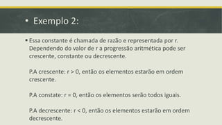 • Exemplo 2:
 Essa constante é chamada de razão e representada por r.
Dependendo do valor de r a progressão aritmética pode ser
crescente, constante ou decrescente.
P.A crescente: r > 0, então os elementos estarão em ordem
crescente.
P.A constate: r = 0, então os elementos serão todos iguais.
P.A decrescente: r < 0, então os elementos estarão em ordem
decrescente.
 