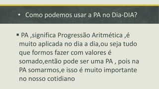 • Como podemos usar a PA no Dia-DIA?
 PA ,significa Progressão Aritmética ,é
muito aplicada no dia a dia,ou seja tudo
que formos fazer com valores é
somado,então pode ser uma PA , pois na
PA somarmos,e isso é muito importante
no nosso cotidiano
 