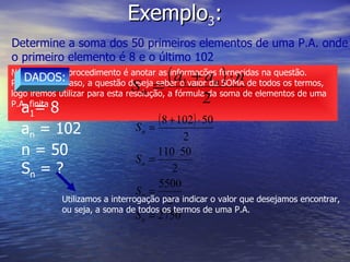 Exemplo 3 : Determine a soma dos 50 primeiros elementos de uma P.A. onde o primeiro elemento é 8 e o último 102 Novamente, o procedimento é anotar as informações fornecidas na questão. Porém, neste caso, a questão deseja saber o valor da SOMA de todos os termos, logo iremos utilizar para esta resolução, a fórmula da soma de elementos de uma P.A. finita DADOS: a 1 = 8 a n  = 102 n = 50 S n  = ? Utilizamos a interrogação para indicar o valor que desejamos encontrar, ou seja, a soma de todos os termos de uma P.A. 