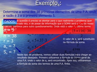 Exemplo 4 : Determine a soma dos 38 primeiros elementos de uma P.A. onde a razão é 3 e o primeiro elemento 5. Neste tipo de questão é preciso se atentar para o que realmente o problema quer saber. Observado isto, e de posse da informação que a SOMA será o alvo do nosso cálculo, partimos para outro questionamento: Onde está o valor do último termo desta P.A.? DADOS: a 1 = 5 n = 38 r = 3 a n  = ? S n  = ? Neste tipo de problema, iremos utilizar duas fórmulas para chegar ao  resultado desejado. Primeiro utilizamos a fórmula do termo geral de uma P.A. onde o valor de a n  será encontrado. Após isto, utilizaremos a fórmula da soma dos termos de uma P.A. finita. O valor de a n  será substituído na fórmula da soma. 
