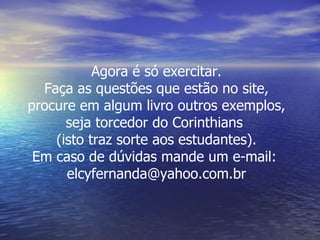 Agora é só exercitar. Faça as questões que estão no site, procure em algum livro outros exemplos, seja torcedor do Corinthians  (isto traz sorte aos estudantes). Em caso de dúvidas mande um e-mail:  [email_address] 