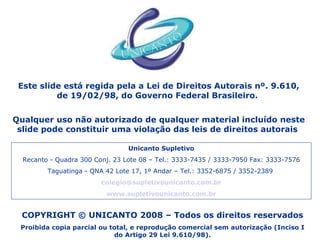 COPYRIGHT © UNICANTO 2008 – Todos os direitos reservados Proibida copia parcial ou total, e reprodução comercial sem autorização (Inciso I do Artigo 29 Lei 9.610/98). Este slide está regida pela a Lei de Direitos Autorais nº. 9.610, de 19/02/98, do Governo Federal Brasileiro.  Qualquer uso não autorizado de qualquer material incluído neste slide pode constituir uma violação das leis de direitos autorais  Unicanto Supletivo Recanto - Quadra 300 Conj. 23 Lote 08 – Tel.: 3333-7435 / 3333-7950 Fax: 3333-7576 Taguatinga - QNA 42 Lote 17, 1º Andar – Tel.: 3352-6875 / 3352-2389  [email_address] www.supletivounicanto.com.br 
