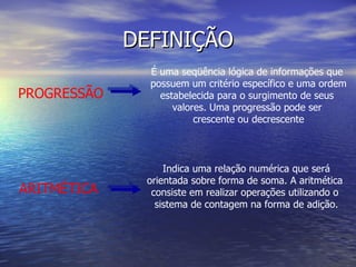 DEFINIÇÃO PROGRESSÃO É uma seqüência lógica de informações que  possuem um critério específico e uma ordem estabelecida para o surgimento de seus  valores. Uma progressão pode ser  crescente ou decrescente ARITMÉTICA Indica uma relação numérica que será orientada sobre forma de soma. A aritmética  consiste em realizar operações utilizando o  sistema de contagem na forma de adição. 