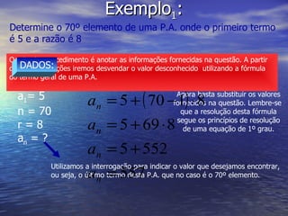Exemplo 1 : Determine o 70º elemento de uma P.A. onde o primeiro termo  é 5 e a razão é 8 O primeiro procedimento é anotar as informações fornecidas na questão. A partir destas informações iremos desvendar o valor desconhecido  utilizando a fórmula  do termo geral de uma P.A. DADOS: a 1 = 5 n = 70 r = 8 a n  = ? Utilizamos a interrogação para indicar o valor que desejamos encontrar, ou seja, o último termo desta P.A. que no caso é o 70º elemento. Agora basta substituir os valores fornecidos na questão. Lembre-se  que a resolução desta fórmula segue os princípios de resolução de uma equação de 1º grau. 