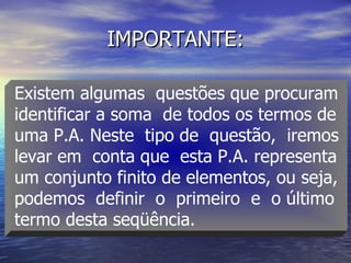 IMPORTANTE: Existem algumas  questões que procuram  identificar a soma  de todos os termos de  uma P.A. Neste  tipo de  questão,  iremos  levar em  conta que  esta P.A. representa  um conjunto finito de elementos, ou seja,  podemos  definir  o  primeiro  e  o último  termo desta seqüência. 