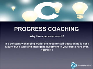 PROGRESS COACHING
Why hire a personal coach?
In a constantly changing world, the need for self-questioning is not a
luxury, but a wise and intelligent investment in your best share ever.
Yourself !
 