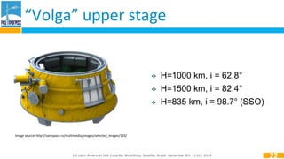 “Volga” upper stage 
 H=1000 km, i = 62.8° 
 H=1500 km, i = 82.4° 
 H=835 km, i = 98.7° (SSO) 
1st Latin American IAA CubeSat WorkShop. Brasília, Brasil. December 8th - 11th, 2014 
22 
Image source: http://samspace.ru/multimedia/images/selected_images/103/ 
 
