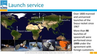 Launch service 
1st Latin American IAA CubeSat WorkShop. Brasília, Brasil. December 8th - 11th, 2014 
5 
Mars-Express (ESA) Resurs-P (Russia) Pleyades (ESA) Gaia (ESA) 
Over 1800 manned 
and unmanned 
launches of the 
Soyuz rocket since 
1967 
More than 90 
launches of 
spacecraft were 
performed since 
1999 under the 
agreement with 
Obzor-R (Russia) 2015 foreign customers. 
 