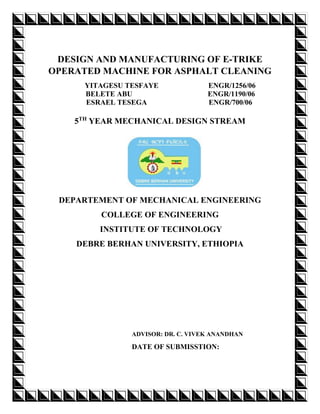 DESIGN AND MANUFACTURING OF E-TRIKE
OPERATED MACHINE FOR ASPHALT CLEANING
YITAGESU TESFAYE ENGR/1256/06
BELETE ABU ENGR/1190/06
ESRAEL TESEGA ENGR/700/06
5TH
YEAR MECHANICAL DESIGN STREAM
DEPARTEMENT OF MECHANICAL ENGINEERING
COLLEGE OF ENGINEERING
INSTITUTE OF TECHNOLOGY
DEBRE BERHAN UNIVERSITY, ETHIOPIA
ADVISOR: DR. C. VIVEK ANANDHAN
DATE OF SUBMISSTION:
 