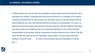 10
© XL SA | formation@xl-groupe.com | Paris 01 78 16 11 99 | Région 04 76 61 34 40 | 88, Allée Galilée 38330 Montbonnot-Saint-Martin | Organisme de formation (Préfecture de région) 82 38 00 90938 | SIRET 347 945 628 000 50
➢ « Faites étudier par vos services une bicyclette à quatre places pouvant transporter deux
cultivateurs en sabots, cinquante kilos de pommes de terre ou un tonnelet à une vitesse
maximum de 60/65 km/h en ligne droite sur route plate, pour une consommation de trois
litres d’essence aux cent. Elle doit être étanche à la pluie et à la poussière. En outre, ce
véhicule doit pouvoir passer dans les plus mauvais chemins, doit être suffisamment léger
pour être manié sans problèmes par une conductrice débutante. Son confort doit être
irréprochable car les paniers d’œufs transportés à l’arrière doivent arriver intacts. Elle doit
durer 50 000 kms sans qu’on ait à remplacer aucune pièce. Son prix devra être bien
inférieur à celui de notre ……. et, enfin, je vous précise que son esthétique m’importe
peu. »
LE CADRAGE : UN EXEMPLE CÉLÈBRE
 