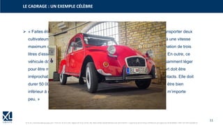 11
© XL SA | formation@xl-groupe.com | Paris 01 78 16 11 99 | Région 04 76 61 34 40 | 88, Allée Galilée 38330 Montbonnot-Saint-Martin | Organisme de formation (Préfecture de région) 82 38 00 90938 | SIRET 347 945 628 000 50
➢ « Faites étudier par vos services une bicyclette à quatre places pouvant transporter deux
cultivateurs en sabots, cinquante kilos de pommes de terre ou un tonnelet à une vitesse
maximum de 60/65 km/h en ligne droite sur route plate, pour une consommation de trois
litres d’essence aux cent. Elle doit être étanche à la pluie et à la poussière. En outre, ce
véhicule doit pouvoir passer dans les plus mauvais chemins, doit être suffisamment léger
pour être manié sans problèmes par une conductrice débutante. Son confort doit être
irréprochable car les paniers d’œufs transportés à l’arrière doivent arriver intacts. Elle doit
durer 50 000 kms sans qu’on ait à remplacer aucune pièce. Son prix devra être bien
inférieur à celui de notre ……. et, enfin, je vous précise que son esthétique m’importe
peu. »
LE CADRAGE : UN EXEMPLE CÉLÈBRE
 