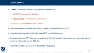 16
© XL SA | formation@xl-groupe.com | Paris 01 78 16 11 99 | Région 04 76 61 34 40 | 88, Allée Galilée 38330 Montbonnot-Saint-Martin | Organisme de formation (Préfecture de région) 82 38 00 90938 | SIRET 347 945 628 000 50
➢ L’ AMDEC consiste à évaluer chaque risque en termes de :
• GRAVITE (ou sévérité) de l’effet
• FREQUENCE (ou occurrence) de la cause
• DETECTION de l’effet ou de la cause
L’AMDEC PRODUIT
➢ Le groupe utilise une échelle de cotation : chaque critère est noté, de 1 à 10
➢ Le produit des trois notes G x F x D, appelé IPR, quantifie le risque
➢ En général, lorsque l’IPR dépasse un seuil (dit de Criticité) prédéfini, des actions sont à prendre afin de
réduire la Fréquence et/ou la Détection
➢ La donnée de sortie est le dossier de définition du produit
 