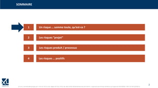 2
© XL SA | formation@xl-groupe.com | Paris 01 78 16 11 99 | Région 04 76 61 34 40 | 88, Allée Galilée 38330 Montbonnot-Saint-Martin | Organisme de formation (Préfecture de région) 82 38 00 90938 | SIRET 347 945 628 000 50
1
3
4
2
Un risque … somme toute, qu‘est-ce ?
Les risques “projet“
Les risques produit / processus
Les risques … positifs
SOMMAIRE
 