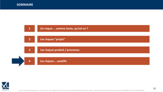 20
© XL SA | formation@xl-groupe.com | Paris 01 78 16 11 99 | Région 04 76 61 34 40 | 88, Allée Galilée 38330 Montbonnot-Saint-Martin | Organisme de formation (Préfecture de région) 82 38 00 90938 | SIRET 347 945 628 000 50
1
3
4
2
Un risque … somme toute, qu‘est-ce ?
Les risques “projet“
Les risques produit / processus
Les risques … positifs
SOMMAIRE
 