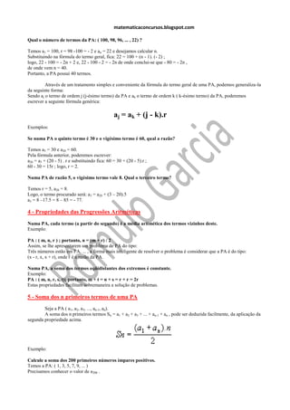 matematicaconcursos.blogspot.com

Qual o número de termos da PA: ( 100, 98, 96, ... , 22) ?

Temos a1 = 100, r = 98 -100 = - 2 e an = 22 e desejamos calcular n.
Substituindo na fórmula do termo geral, fica: 22 = 100 + (n - 1). (- 2) ;
logo, 22 - 100 = - 2n + 2 e, 22 - 100 - 2 = - 2n de onde conclui-se que - 80 = - 2n ,
de onde vem n = 40.
Portanto, a PA possui 40 termos.

         Através de um tratamento simples e conveniente da fórmula do termo geral de uma PA, podemos generaliza-la
da seguinte forma:
Sendo aj o termo de ordem j (j-ésimo termo) da PA e ak o termo de ordem k ( k-ésimo termo) da PA, poderemos
escrever a seguinte fórmula genérica:

                                                aj = ak + (j - k).r
Exemplos:

Se numa PA o quinto termo é 30 e o vigésimo termo é 60, qual a razão?

Temos a5 = 30 e a20 = 60.
Pela fórmula anterior, poderemos escrever:
a20 = a5 + (20 - 5) . r e substituindo fica: 60 = 30 + (20 - 5).r ;
60 - 30 = 15r ; logo, r = 2.

Numa PA de razão 5, o vigésimo termo vale 8. Qual o terceiro termo?

Temos r = 5, a20 = 8.
Logo, o termo procurado será: a3 = a20 + (3 – 20).5
a3 = 8 –17.5 = 8 – 85 = - 77.

4 - Propriedades das Progressões Aritméticas
Numa PA, cada termo (a partir do segundo) é a média aritmética dos termos vizinhos deste.
Exemplo:

PA : ( m, n, r ) ; portanto, n = (m + r) / 2
Assim, se lhe apresentarem um problema de PA do tipo:
Três números estão em PA, ... , a forma mais inteligente de resolver o problema é considerar que a PA é do tipo:
(x - r, x, x + r), onde r é a razão da PA.

Numa PA, a soma dos termos eqüidistantes dos extremos é constante.
Exemplo:
PA : ( m, n, r, s, t); portanto, m + t = n + s = r + r = 2r
Estas propriedades facilitam sobremaneira a solução de problemas.

5 - Soma dos n primeiros termos de uma PA
        Seja a PA ( a1, a2, a3, ..., an-1, an).
        A soma dos n primeiros termos Sn = a1 + a2 + a3 + ... + an-1 + an , pode ser deduzida facilmente, da aplicação da
segunda propriedade acima.




Exemplo:

Calcule a soma dos 200 primeiros números ímpares positivos.
Temos a PA: ( 1, 3, 5, 7, 9, ... )
Precisamos conhecer o valor de a200 .
 