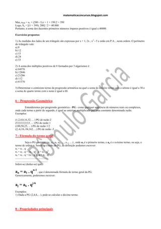 matematicaconcursos.blogspot.com

Mas, a200 = a1 + (200 - 1).r = 1 + 199.2 = 399
Logo, Sn = [(1 + 399). 200] / 2 = 40.000
Portanto, a soma dos duzentos primeiros números ímpares positivos é igual a 40000.

Exercícios propostos:

1) As medidas dos lados de um triângulo são expressas por x + 1, 2x , x 2 - 5 e estão em P.A. , nesta ordem. O perímetro
do triângulo vale:
a) 8
b) 12
c) 15
d) 24
e) 33

2) A soma dos múltiplos positivos de 8 formados por 3 algarismos é:
a) 64376
b) 12846
c) 21286
d) 112
e) 61376

3) Determinar o centésimo termo da progressão aritmética na qual a soma do terceiro termo com o sétimo é igual a 30 e
a soma do quarto termo com o nono é igual a 60.


6 – Progressão Geométrica
        Entenderemos por progressão geométrica - PG - como qualquer seqüência de números reais ou complexos,
onde cada termo a partir do segundo, é igual ao anterior, multiplicado por uma constante denominada razão.
Exemplos:

(1,2,4,8,16,32, ... ) PG de razão 2
(5,5,5,5,5,5,5, ... ) PG de razão 1
(100,50,25, ... ) PG de razão 1/2
(2,-6,18,-54,162, ...) PG de razão -3

7 - Fórmula do termo geral
              Seja a PG genérica: (a1, a2, a3, a4, ... , a n, ... ) , onde a1 é o primeiro termo, e an é o n-ésimo termo, ou seja, o
termo de ordem n. Sendo q a razão da PG, da definição podemos escrever:
a2 = a 1 . q
a3 = a2 . q = (a1 . q) . q = a1 . q2
a4 = a3 . q = (a1 . q2) . q = a1 . q3
................................................
................................................
Infere-se (deduz-se) que:

an = a1 . qn-1 , que é denominada fórmula do termo geral da PG.
Genericamente, poderemos escrever:


aj = ak . qj-k
Exemplos:
1) Dada a PG (2,4,8,... ), pede-se calcular o décimo termo.




8 - Propriedades principais
 