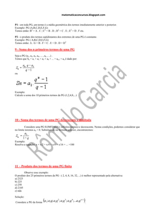 matematicaconcursos.blogspot.com


P1 - em toda PG, um termo é a média geométrica dos termos imediatamente anterior e posterior.
Exemplo: PG (A,B,C,D,E,F,G)
Temos então: B2 = A . C ; C2 = B . D ; D2 = C . E ; E2 = D . F etc.

P2 - o produto dos termos eqüidistantes dos extremos de uma PG é constante.
Exemplo: PG ( A,B,C,D,E,F,G)
Temos então: A . G = B . F = C . E = D . D = D 2

9 - Soma dos n primeiros termos de uma PG
Seja a PG (a1, a2, a3, a4, ... , an , ...) .
Temos que Sn = a1 + a2 + a3 + a4 + ... + an-1 + an é dado por:




ou




Exemplo:
Calcule a soma dos 10 primeiros termos da PG (1,2,4,8,...)




10 - Soma dos termos de uma PG decrescente e ilimitada

         Considere uma PG ILIMITADA ( infinitos termos) e decrescente. Nestas condições, podemos considerar que
no limite teremos an = 0. Substituindo na fórmula anterior, encontraremos:



Exemplo:
Resolva a equação: x + x/2 + x/4 + x/8 + x/16 + ... =100




11 – Produto dos termos de uma PG finita
        Observe esse exemplo:
O produto dos 25 primeiros termos da PG : ( 2, 4, 8, 16, 32, ...) é melhor representado pela alternativa:
a) 2325
b) 225
c) 250
d) 2105
e) nda

Solução:

Considere a PG da forma
                            a ; a q; a q ; a q ; a q ;...a q .
                              1   1    1
                                           2
                                               1
                                                   3
                                                       1
                                                           4
                                                                 1
                                                                     n1
 