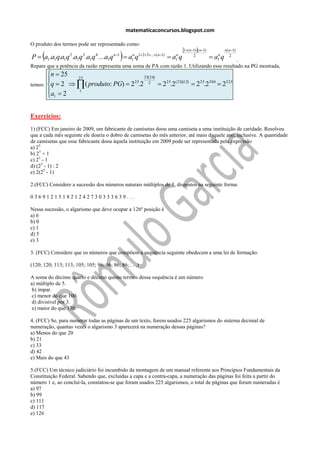 matematicaconcursos.blogspot.com

O produto dos termos pode ser representado como:
                                                                             1( n1)( n1)          n( n1)
     
P  a1.a1q.a1q .a1q .a1q ....a1q
                   2     3     4        n1
                                               a q
                                                 n 123...( n1)
                                                 1                    a q
                                                                        n
                                                                        1
                                                                                    2
                                                                                             .  a q
                                                                                                  n
                                                                                                  1
                                                                                                          2

Repare que a potência da razão representa uma soma de PA com razão 1. Utilizando esse resultado na PG mostrada,
         n  25
                 25                      25( 24)
temos:   q  2   ( produto: PG)  225.2 2  2 25.2( 25)(12)  2 25.2300  2325
         a  2   1
          1

Exercícios:
1) (FCC) Em janeiro de 2009, um fabricante de camisetas doou uma camiseta a uma instituição de caridade. Resolveu
que a cada mês seguinte ele doaria o dobro de camisetas do mês anterior, até maio daquele ano, inclusive. A quantidade
de camisetas que esse fabricante doou àquela instituição em 2009 pode ser representada pela expressão
a) 25
b) 25 + 1
c) 25 - 1
d) (25 - 1) : 2
e) 2(25 - 1)

2.(FCC) Considere a sucessão dos números naturais múltiplos de 3, dispostos na seguinte forma:

036912151821242730333639...

Nessa sucessão, o algarismo que deve ocupar a 126ª posição é
a) 6
b) 0
c) 1
d) 5
e) 3

3. (FCC) Considere que os números que compõem a sequência seguinte obedecem a uma lei de formação.

(120; 120; 113; 113; 105; 105; 96; 96; 86; 86; . . .)

A soma do décimo quarto e décimo quinto termos dessa sequência é um número
a) múltiplo de 5.
 b) ímpar.
 c) menor do que 100.
 d) divisível por 3.
 e) maior do que 130.

4. (FCC) Se, para numerar todas as páginas de um texto, forem usados 225 algarismos do sistema decimal de
numeração, quantas vezes o algarismo 3 aparecerá na numeração dessas páginas?
a) Menos do que 20
b) 21
c) 33
d) 42
e) Mais do que 43

5.(FCC) Um técnico judiciário foi incumbido da montagem de um manual referente aos Princípios Fundamentais da
Constituição Federal. Sabendo que, excluídas a capa e a contra-capa, a numeração das páginas foi feita a partir do
número 1 e, ao concluí-la, constatou-se que foram usados 225 algarismos, o total de páginas que foram numeradas é
a) 97
b) 99
c) 111
d) 117
e) 126
 