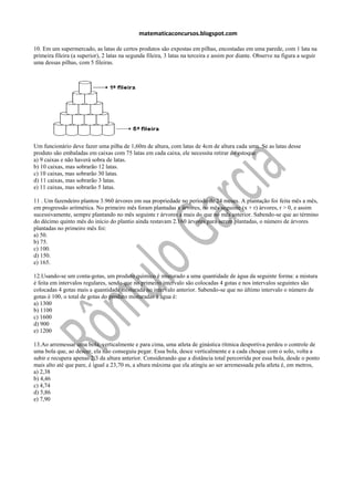 matematicaconcursos.blogspot.com

10. Em um supermercado, as latas de certos produtos são expostas em pilhas, encostadas em uma parede, com 1 lata na
primeira fileira (a superior), 2 latas na segunda fileira, 3 latas na terceira e assim por diante. Observe na figura a seguir
uma dessas pilhas, com 5 fileiras.




Um funcionário deve fazer uma pilha de 1,60m de altura, com latas de 4cm de altura cada uma. Se as latas desse
produto são embaladas em caixas com 75 latas em cada caixa, ele necessita retirar do estoque
a) 9 caixas e não haverá sobra de latas.
b) 10 caixas, mas sobrarão 12 latas.
c) 10 caixas, mas sobrarão 30 latas.
d) 11 caixas, mas sobrarão 3 latas.
e) 11 caixas, mas sobrarão 5 latas.

11 . Um fazendeiro plantou 3.960 árvores em sua propriedade no período de 24 meses. A plantação foi feita mês a mês,
em progressão aritmética. No primeiro mês foram plantadas x árvores, no mês seguinte (x + r) árvores, r > 0, e assim
sucessivamente, sempre plantando no mês seguinte r árvores a mais do que no mês anterior. Sabendo-se que ao término
do décimo quinto mês do início do plantio ainda restavam 2.160 árvores para serem plantadas, o número de árvores
plantadas no primeiro mês foi:
a) 50.
b) 75.
c) 100.
d) 150.
e) 165.

12.Usando-se um conta-gotas, um produto químico é misturado a uma quantidade de água da seguinte forma: a mistura
é feita em intervalos regulares, sendo que no primeiro intervalo são colocadas 4 gotas e nos intervalos seguintes são
colocadas 4 gotas mais a quantidade misturada no intervalo anterior. Sabendo-se que no último intervalo o número de
gotas é 100, o total de gotas do produto misturadas à água é:
a) 1300
b) 1100
c) 1600
d) 900
e) 1200

13.Ao arremessar uma bola, verticalmente e para cima, uma atleta de ginástica rítmica desportiva perdeu o controle de
uma bola que, ao descer, ela não conseguiu pegar. Essa bola, desce verticalmente e a cada choque com o solo, volta a
subir e recupera apenas 2/3 da altura anterior. Considerando que a distância total percorrida por essa bola, desde o ponto
mais alto até que pare, é igual a 23,70 m, a altura máxima que ela atingiu ao ser arremessada pela atleta é, em metros,
a) 2,38
b) 4,46
c) 4,74
d) 5,86
e) 7,90
 