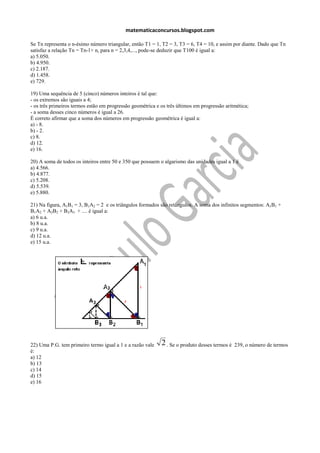 matematicaconcursos.blogspot.com

Se Tn representa o n-ésimo número triangular, então T1 = 1, T2 = 3, T3 = 6, T4 = 10, e assim por diante. Dado que Tn
satisfaz a relação Tn = Tn-1+ n, para n = 2,3,4,..., pode-se deduzir que T100 é igual a:
a) 5.050.
b) 4.950.
c) 2.187.
d) 1.458.
e) 729.

19) Uma sequência de 5 (cinco) números inteiros é tal que:
- os extremos são iguais a 4;
- os três primeiros termos estão em progressão geométrica e os três últimos em progressão aritmética;
- a soma desses cinco números é igual a 26.
É correto afirmar que a soma dos números em progressão geométrica é igual a:
a) - 8.
b) - 2.
c) 8.
d) 12.
e) 16.

20) A soma de todos os inteiros entre 50 e 350 que possuem o algarismo das unidades igual a 1 é
a) 4.566.
b) 4.877.
c) 5.208.
d) 5.539.
e) 5.880.

21) Na figura, A1B1 = 3, B1A2 = 2 e os triângulos formados são retângulos. A soma dos infinitos segmentos: A1B1 +
B1A2 + A2B2 + B2A3 + .... é igual a:
a) 6 u.a.
b) 8 u.a.
c) 9 u.a.
d) 12 u.a.
e) 15 u.a.




22) Uma P.G. tem primeiro termo igual a 1 e a razão vale    2 . Se o produto desses termos é   239, o número de termos
é:
a) 12
b) 13
c) 14
d) 15
e) 16
 