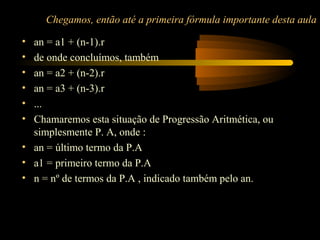 Chegamos, então até a primeira fórmula importante desta aula

• an = a1 + (n-1).r
• de onde concluímos, também
• an = a2 + (n-2).r
• an = a3 + (n-3).r
• ...
• Chamaremos esta situação de Progressão Aritmética, ou
  simplesmente P. A, onde :
• an = último termo da P.A
• a1 = primeiro termo da P.A
• n = nº de termos da P.A , indicado também pelo an.
 