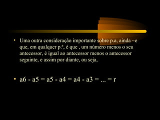 • Uma outra consideração importante sobre p.a, ainda ~e
  que, em qualquer p.ª, é que , um número menos o seu
  antecessor, é igual ao antecessor menos o antecessor
  seguinte, e assim por diante, ou seja,


• a6 - a5 = a5 - a4 = a4 - a3 = ... = r
 