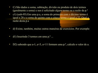 •   C) São dados a soma, subtração, divisão ou produto de dois termos
    (geralmente a soma) e nos é solicitado algum termo ou a razão da p.ª
•   c1) (unb-95) Em uma p.a, a soma do primeiro com o décimo termo é
    igual a 28 e a soma do quinto com o oitavo termo é igual a 22. Qual a
    razão desta p.a

•   d) Existe, também, muitas outras maneiras de exercícios. Por exemplo

•   d1) Inserindo 3 termos em uma p.ª ...

•   D2) sabendo que a-1, a+5, a+11 formam uma p.ª, calcule o valor de a.
 
