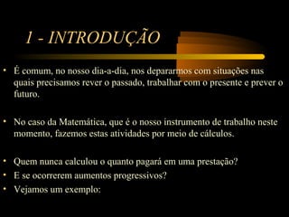 1 - INTRODUÇÃO
• É comum, no nosso dia-a-dia, nos depararmos com situações nas
  quais precisamos rever o passado, trabalhar com o presente e prever o
  futuro.

• No caso da Matemática, que é o nosso instrumento de trabalho neste
  momento, fazemos estas atividades por meio de cálculos.

• Quem nunca calculou o quanto pagará em uma prestação?
• E se ocorrerem aumentos progressivos?
• Vejamos um exemplo:
 