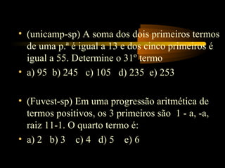 • (unicamp-sp) A soma dos dois primeiros termos
  de uma p.ª é igual a 13 e dos cinco primeiros é
  igual a 55. Determine o 31º termo
• a) 95 b) 245 c) 105 d) 235 e) 253

• (Fuvest-sp) Em uma progressão aritmética de
  termos positivos, os 3 primeiros são 1 - a, -a,
  raiz 11-1. O quarto termo é:
• a) 2 b) 3 c) 4 d) 5 e) 6
 
