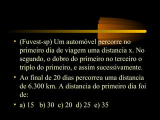 • (Fuvest-sp) Um automóvel percorre no
  primeiro dia de viagem uma distancia x. No
  segundo, o dobro do primeiro no terceiro o
  triplo do primeiro, e assim sucessivamente.
• Ao final de 20 dias percorreu uma distancia
  de 6.300 km. A distancia do primeiro dia foi
  de:
• a) 15 b) 30 c) 20 d) 25 e) 35
 
