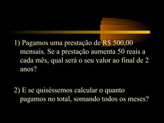 1) Pagamos uma prestação de R$ 500,00
  mensais. Se a prestação aumenta 50 reais a
  cada mês, qual será o seu valor ao final de 2
  anos?

2) E se quiséssemos calcular o quanto
  pagamos no total, somando todos os meses?
 