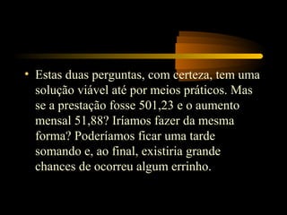 • Estas duas perguntas, com certeza, tem uma
  solução viável até por meios práticos. Mas
  se a prestação fosse 501,23 e o aumento
  mensal 51,88? Iríamos fazer da mesma
  forma? Poderíamos ficar uma tarde
  somando e, ao final, existiria grande
  chances de ocorreu algum errinho.
 
