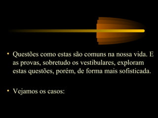 • Questões como estas são comuns na nossa vida. E
  as provas, sobretudo os vestibulares, exploram
  estas questões, porém, de forma mais sofisticada.

• Vejamos os casos:
 