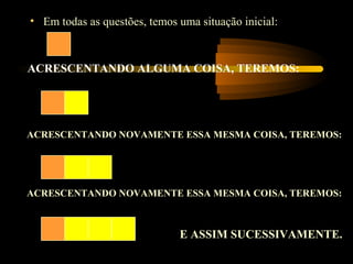 • Em todas as questões, temos uma situação inicial:



ACRESCENTANDO ALGUMA COISA, TEREMOS:




ACRESCENTANDO NOVAMENTE ESSA MESMA COISA, TEREMOS:




ACRESCENTANDO NOVAMENTE ESSA MESMA COISA, TEREMOS:



                              E ASSIM SUCESSIVAMENTE.
 
